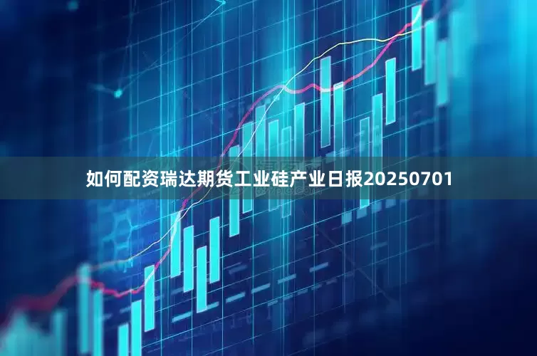 如何配资瑞达期货工业硅产业日报20250701